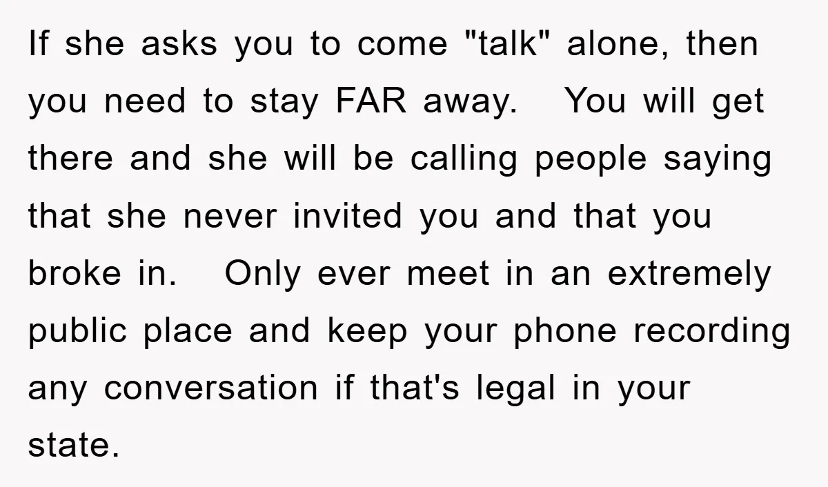 If she asks you to come "talk" alone, then you need to stay FAR away. You will get there and she will be calling people saying that she never invited...