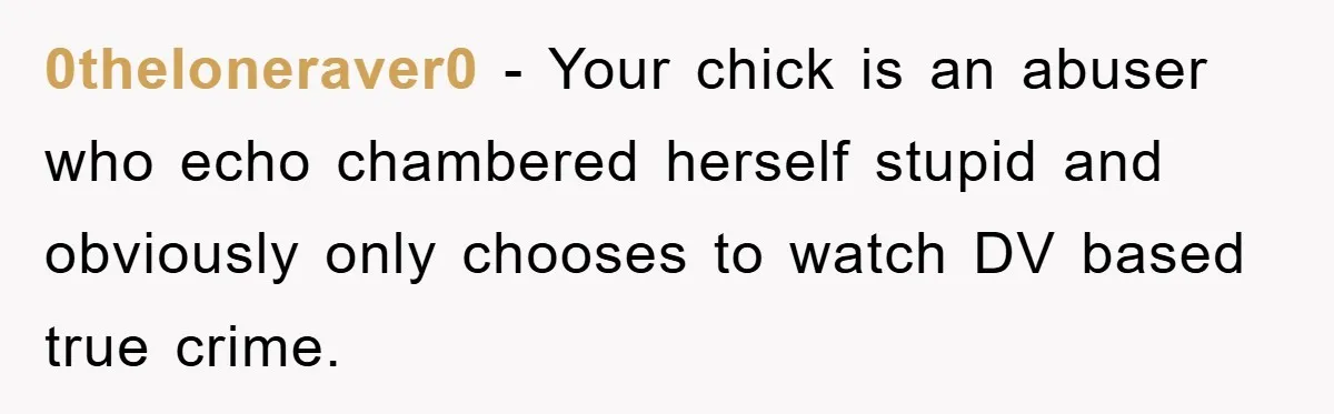 0theloneraver0 − Your chick is an abuser who echo chambered herself stupid and obviously only chooses to watch DV based true crime.