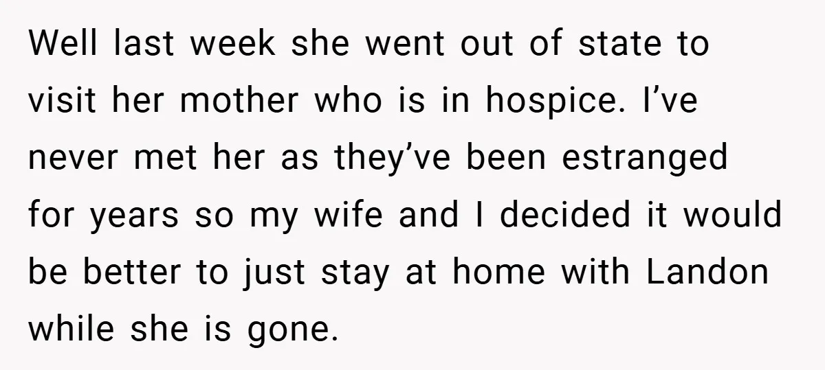 Well last week she went out of state to visit her mother who is in hospice. I’ve never met her as they’ve been estranged for years so my wife and...