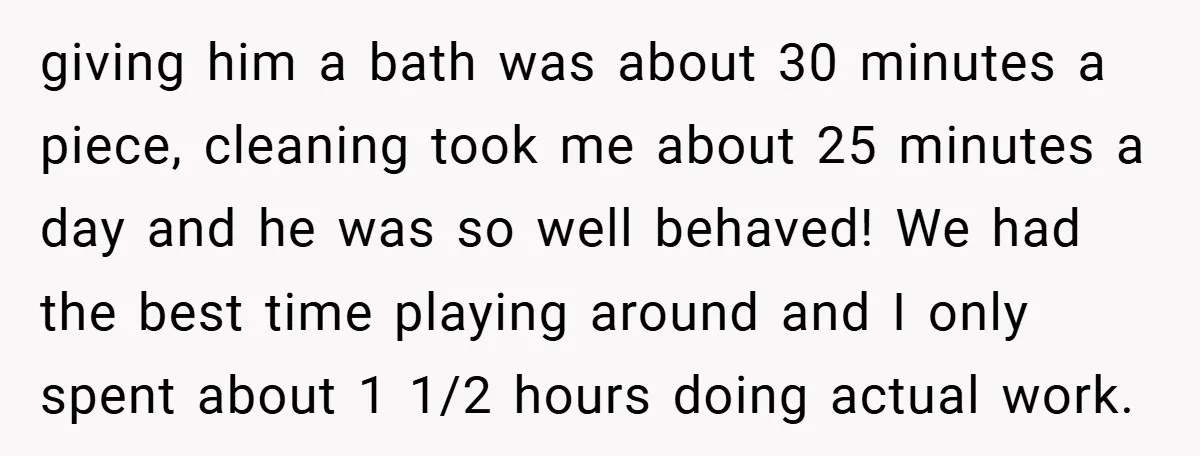 giving him a bath was about 30 minutes a piece, cleaning took me about 25 minutes a day and he was so well behaved! We had the best time playing...