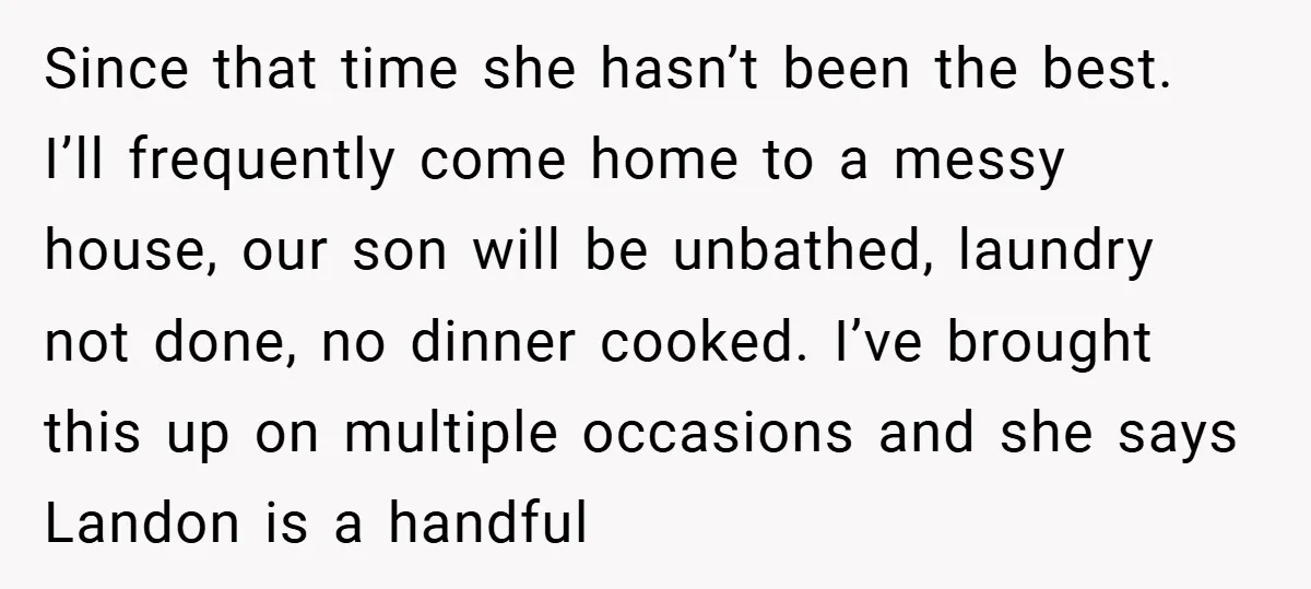 Since that time she hasn’t been the best. I’ll frequently come home to a messy house, our son will be unbathed, laundry not done, no dinner cooked. I’ve brought this...