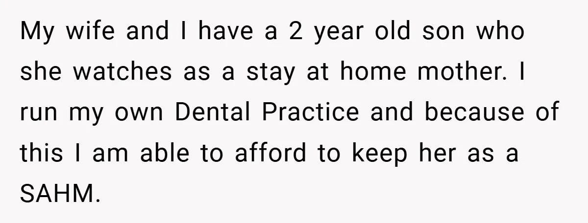 My wife and I have a 2 year old son who she watches as a stay at home mother. I run my own Dental Practice and because of this I...