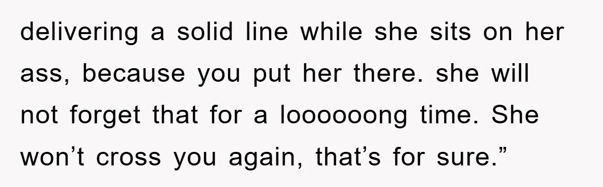 delivering a solid line while she sits on her ass, because you put her there. she will not forget that for a loooooong time. She won’t cross you again, that’s...