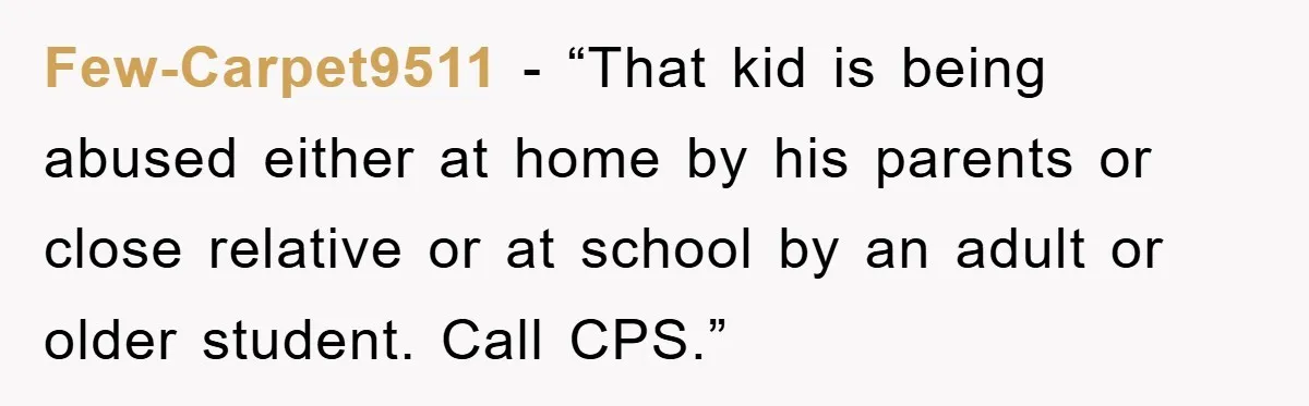 Few-Carpet9511 - “That kid is being abused either at home by his parents or close relative or at school by an adult or older student. Call CPS.”