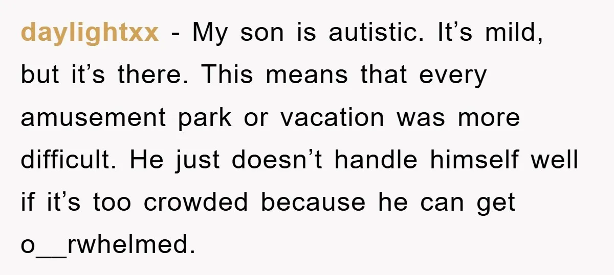 daylightxx − My son is autistic. It’s mild, but it’s there. This means that every amusement park or vacation was more difficult. He just doesn’t handle himself well if it’s...