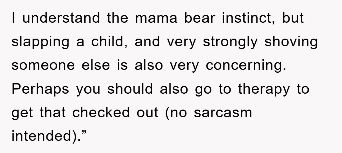 I understand the mama bear instinct, but slapping a child, and very strongly shoving someone else is also very concerning. Perhaps you should also go to therapy to get that...