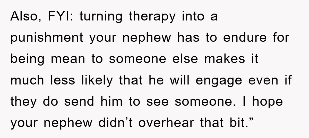 Also, FYI: turning therapy into a punishment your nephew has to endure for being mean to someone else makes it much less likely that he will engage even if they...