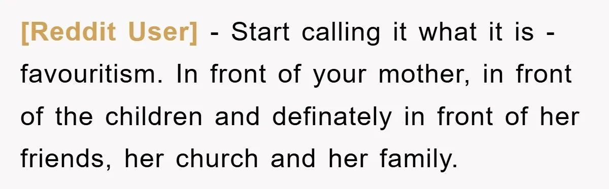 [Reddit User] − Start calling it what it is - favouritism. In front of your mother, in front of the children and definately in front of her friends, her church...