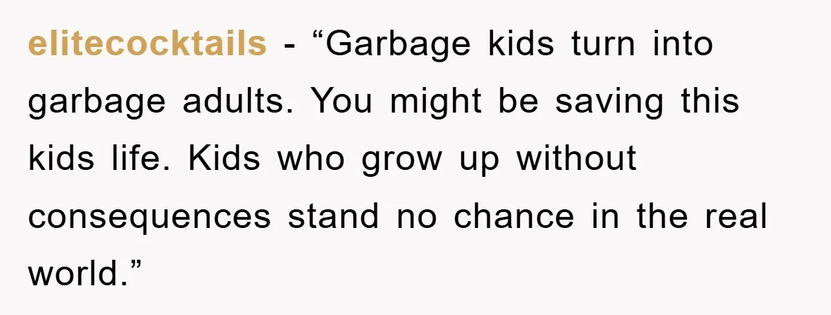 elitecocktails - “Garbage kids turn into garbage adults. You might be saving this kids life. Kids who grow up without consequences stand no chance in the real world.”
