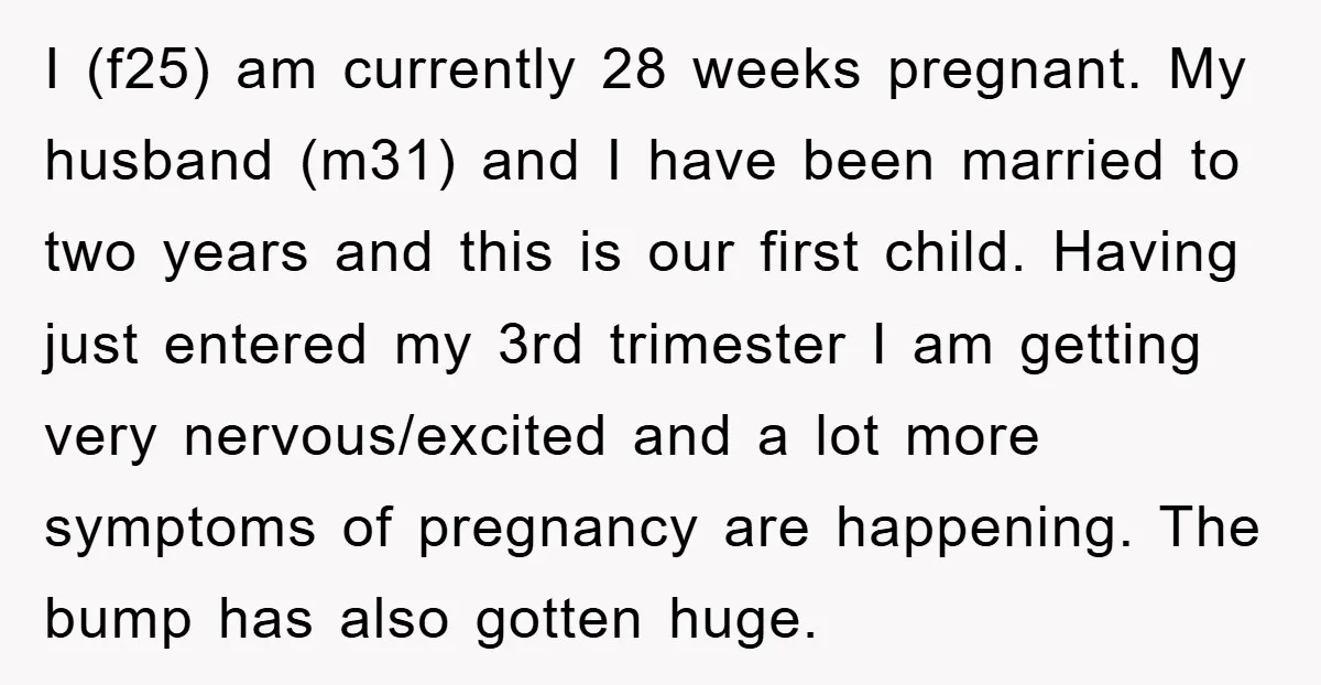 I (f25) am currently 28 weeks pregnant. My husband (m31) and I have been married to two years and this is our first child. Having just entered my 3rd trimester...