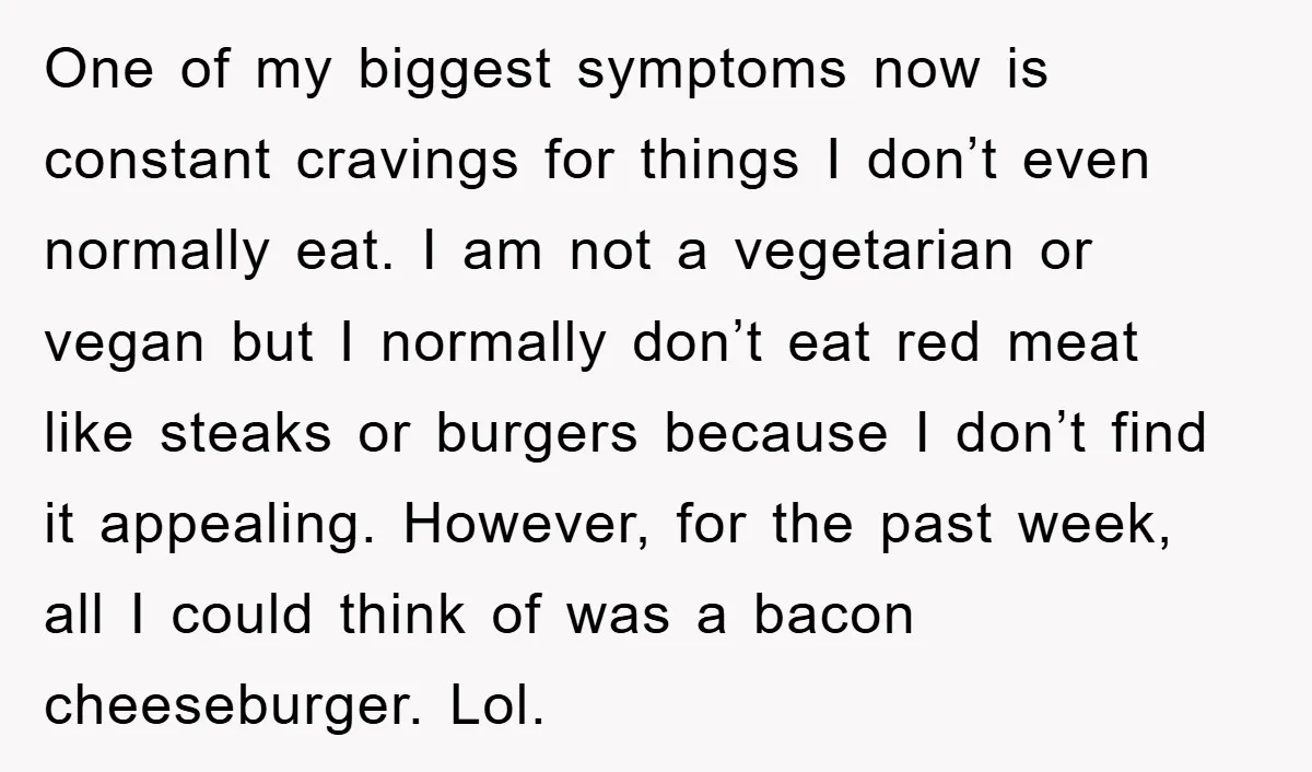 One of my biggest symptoms now is constant cravings for things I don’t even normally eat. I am not a vegetarian or vegan but I normally don’t eat red meat...