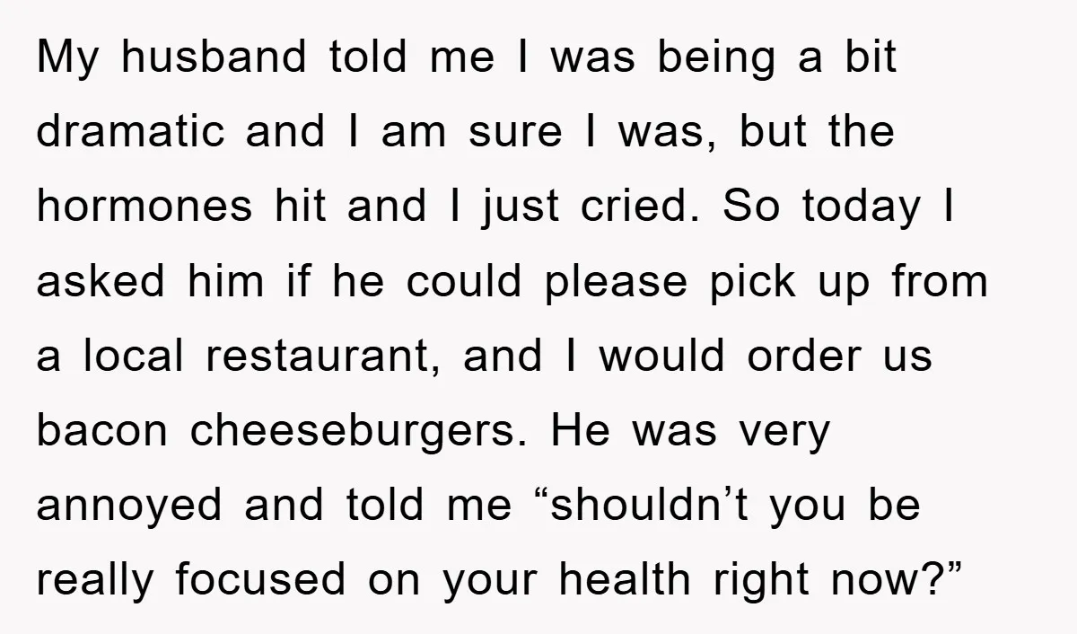 My husband told me I was being a bit dramatic and I am sure I was, but the hormones hit and I just cried. So today I asked him if...