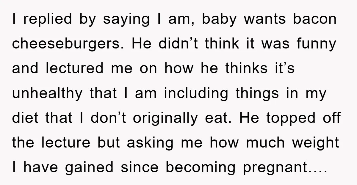 I replied by saying I am, baby wants bacon cheeseburgers. He didn’t think it was funny and lectured me on how he thinks it’s unhealthy that I am including things...