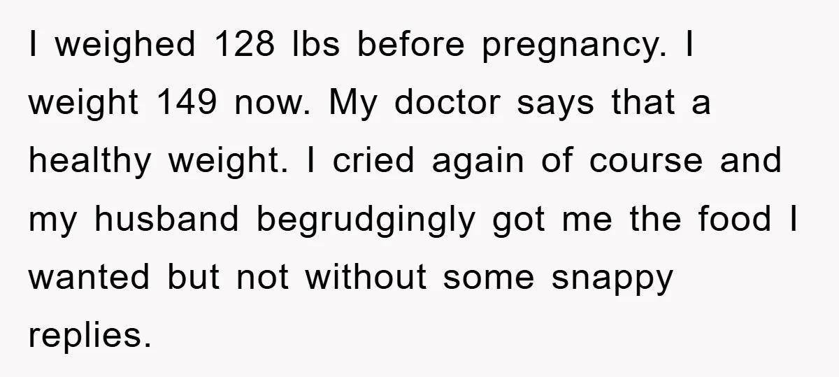 I weighed 128 lbs before pregnancy. I weight 149 now. My doctor says that a healthy weight. I cried again of course and my husband begrudgingly got me the food...