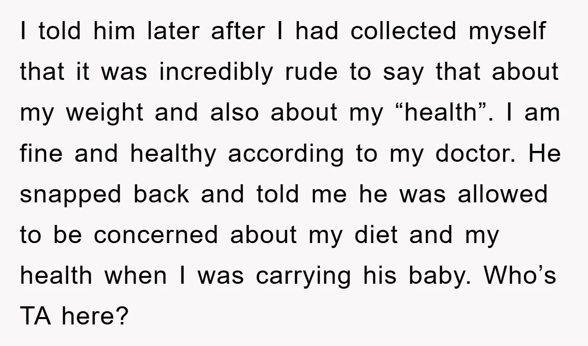 I told him later after I had collected myself that it was incredibly rude to say that about my weight and also about my “health”. I am fine and healthy...