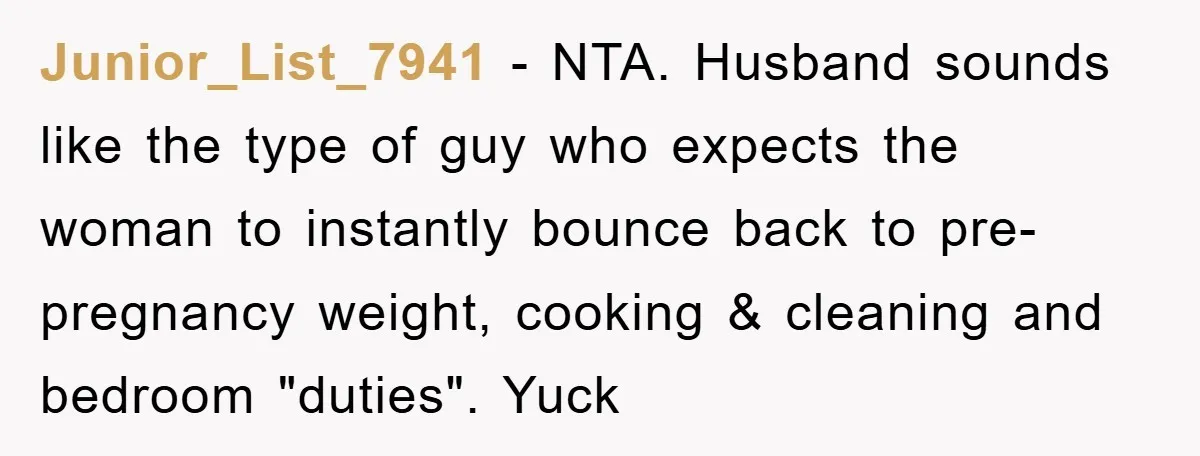 Junior_List_7941 − NTA. Husband sounds like the type of guy who expects the woman to instantly bounce back to pre-pregnancy weight, cooking & cleaning and bedroom "duties". Yuck