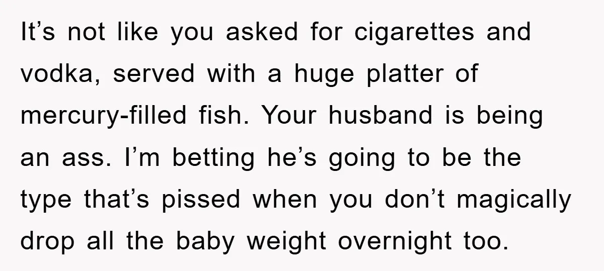 It’s not like you asked for cigarettes and vodka, served with a huge platter of mercury-filled fish. Your husband is being an ass. I’m betting he’s going to be the...