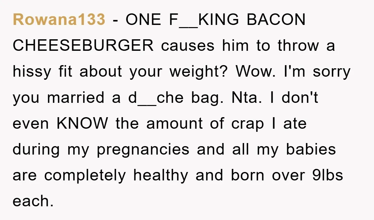 Rowana133 − ONE F__KING BACON CHEESEBURGER causes him to throw a hissy fit about your weight? Wow. I'm sorry you married a d__che bag. Nta. I don't even KNOW the...