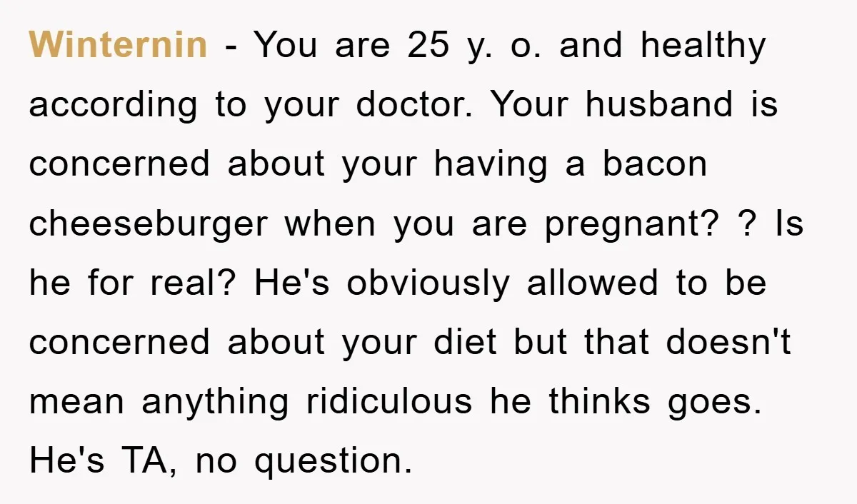 Winternin − You are 25 y. o. and healthy according to your doctor. Your husband is concerned about your having a bacon cheeseburger when you are pregnant? ? Is he...