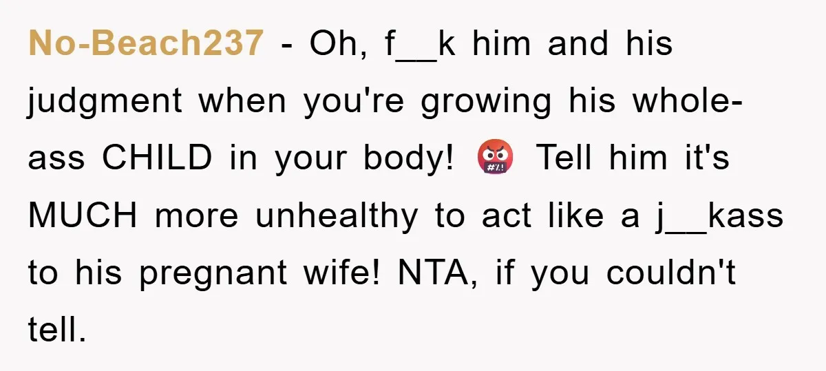 No-Beach237 − Oh, f__k him and his judgment when you're growing his whole-ass CHILD in your body! 🤬 Tell him it's MUCH more unhealthy to act like a j__kass to...
