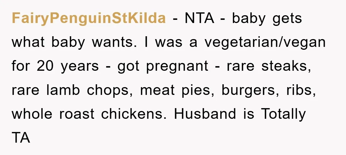 FairyPenguinStKilda − NTA - baby gets what baby wants. I was a vegetarian/vegan for 20 years - got pregnant - rare steaks, rare lamb chops, meat pies, burgers, ribs, whole...