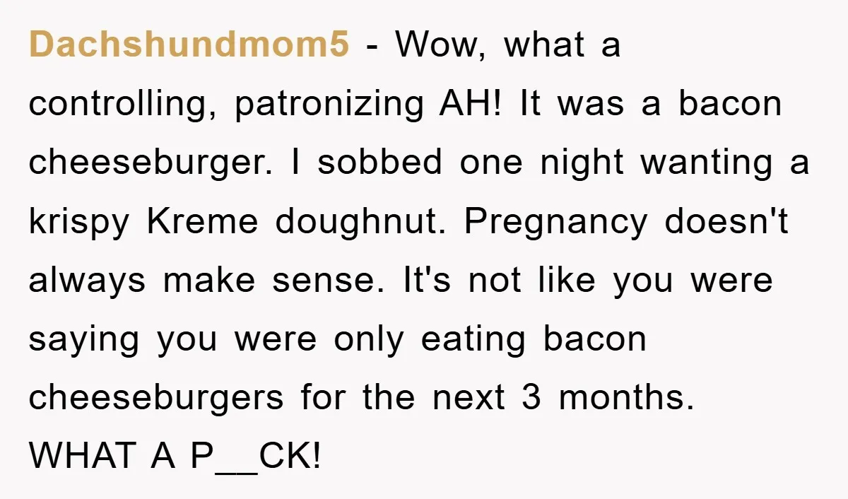 Dachshundmom5 − Wow, what a controlling, patronizing AH! It was a bacon cheeseburger. I sobbed one night wanting a krispy Kreme doughnut. Pregnancy doesn't always make sense. It's not like...