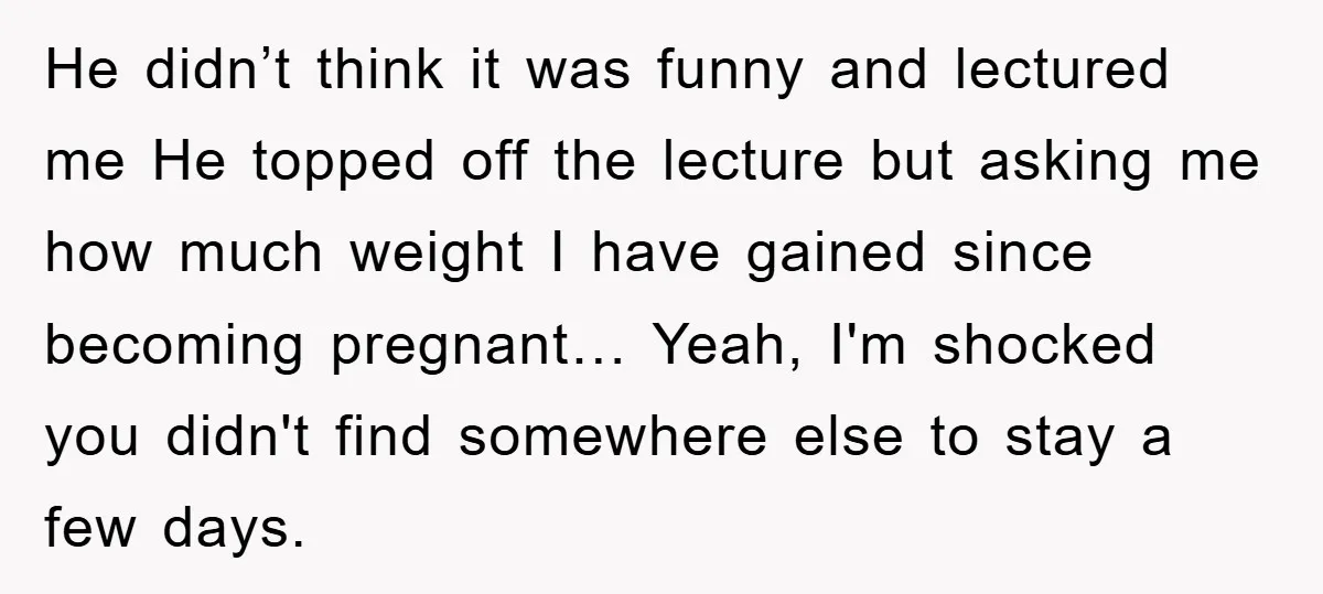 He didn’t think it was funny and lectured me He topped off the lecture but asking me how much weight I have gained since becoming pregnant… Yeah, I'm shocked you...