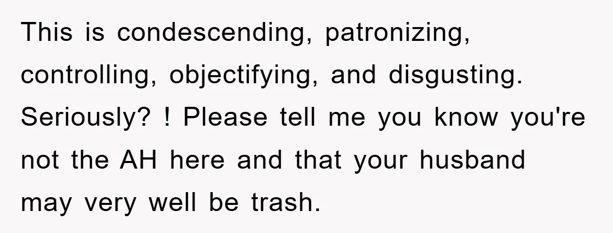 This is condescending, patronizing, controlling, objectifying, and disgusting. Seriously? ! Please tell me you know you're not the AH here and that your husband may very well be trash.