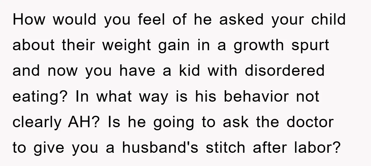 How would you feel of he asked your child about their weight gain in a growth spurt and now you have a kid with disordered eating? In what way is...