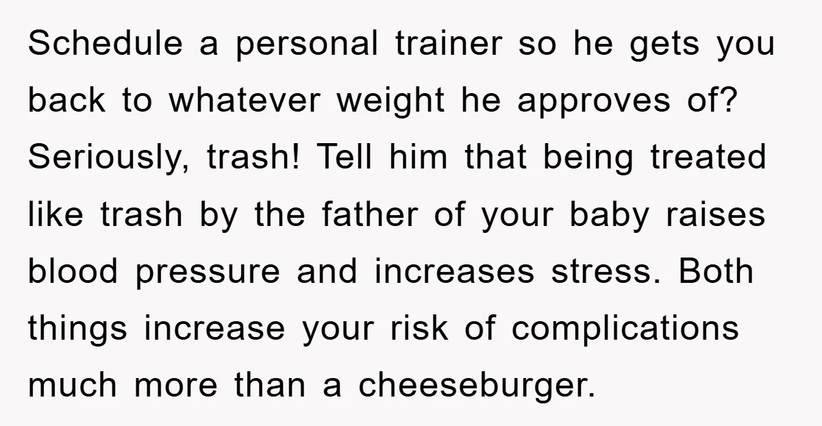 Schedule a personal trainer so he gets you back to whatever weight he approves of? Seriously, trash! Tell him that being treated like trash by the father of your baby...
