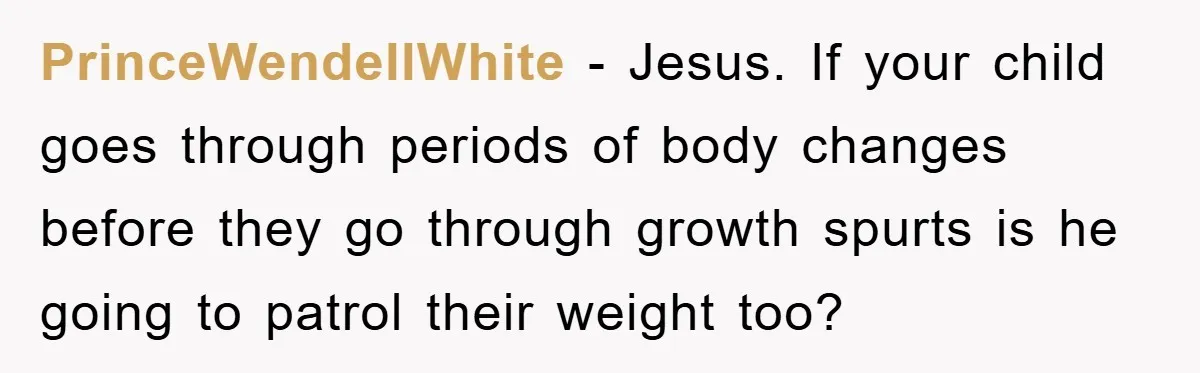 PrinceWendellWhite − Jesus. If your child goes through periods of body changes before they go through growth spurts is he going to patrol their weight too?