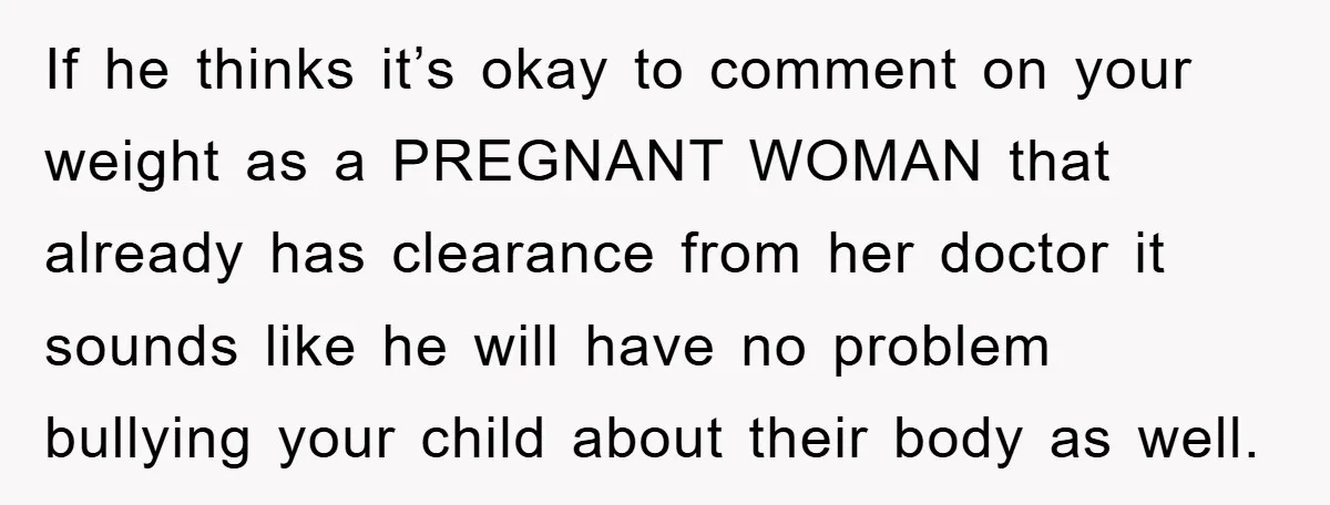 If he thinks it’s okay to comment on your weight as a PREGNANT WOMAN that already has clearance from her doctor it sounds like he will have no problem bullying...