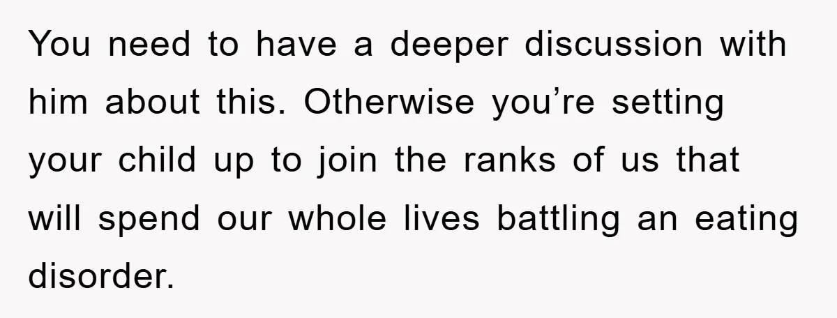 You need to have a deeper discussion with him about this. Otherwise you’re setting your child up to join the ranks of us that will spend our whole lives battling...