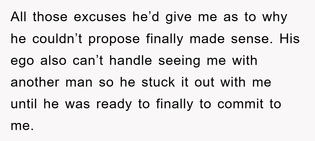 All those excuses he’d give me as to why he couldn’t propose finally made sense. His ego also can’t handle seeing me with another man so he stuck it out...