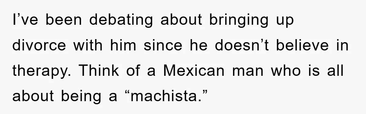 I’ve been debating about bringing up divorce with him since he doesn’t believe in therapy. Think of a Mexican man who is all about being a “machista.”