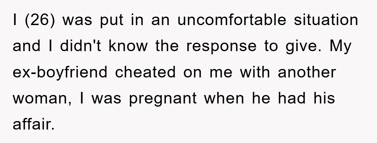 I (26) was put in an uncomfortable situation and I didn't know the response to give. My ex-boyfriend cheated on me with another woman, I was pregnant when he had...