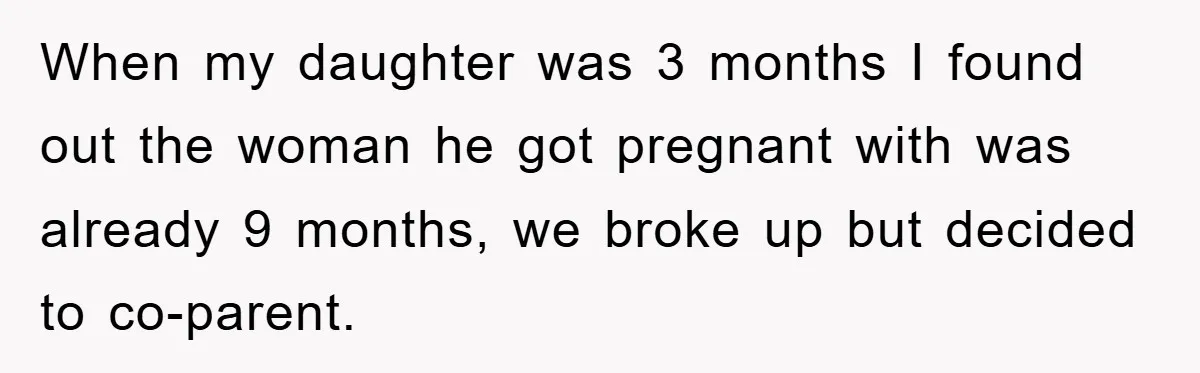 When my daughter was 3 months I found out the woman he got pregnant with was already 9 months, we broke up but decided to co-parent.