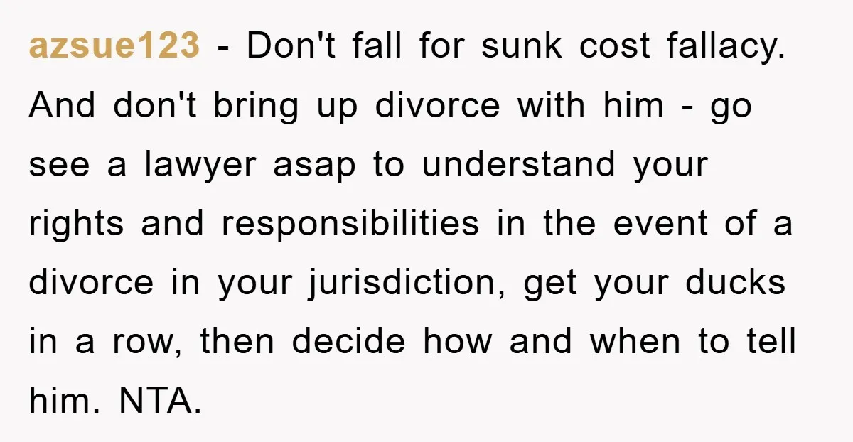 azsue123 − Don't fall for sunk cost fallacy. And don't bring up divorce with him - go see a lawyer asap to understand your rights and responsibilities in the event...