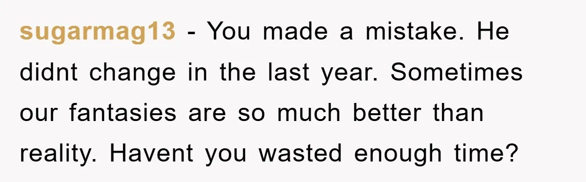 sugarmag13 − You made a mistake. He didnt change in the last year. Sometimes our fantasies are so much better than reality. Havent you wasted enough time?