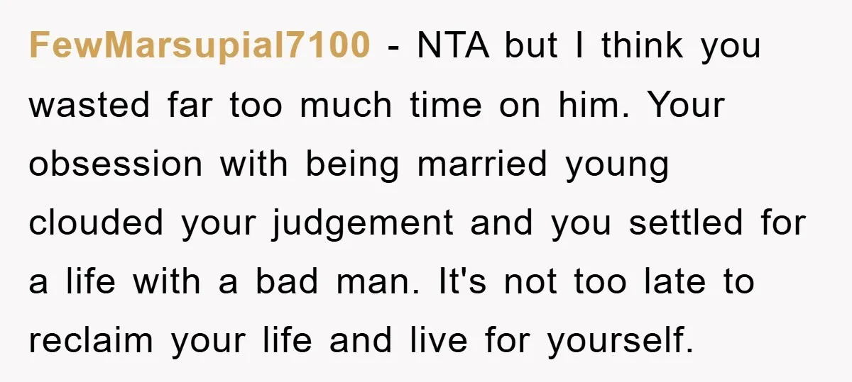 FewMarsupial7100 − NTA but I think you wasted far too much time on him. Your obsession with being married young clouded your judgement and you settled for a life with...