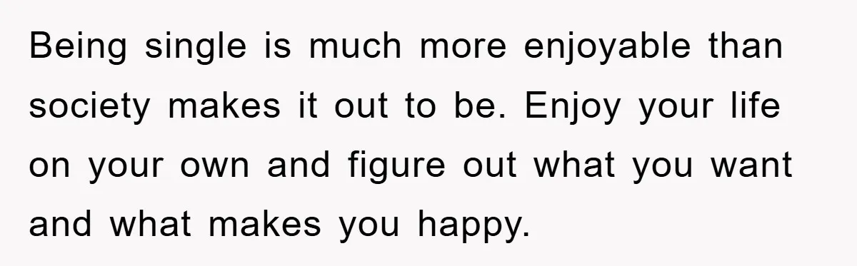 Being single is much more enjoyable than society makes it out to be. Enjoy your life on your own and figure out what you want and what makes you happy.