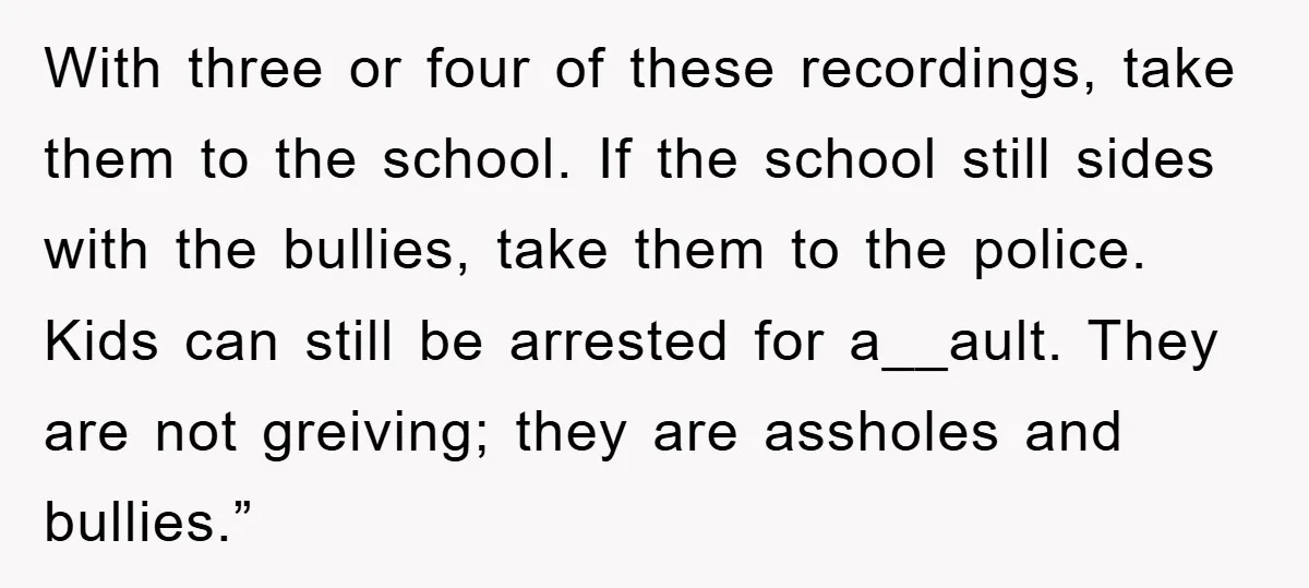 With three or four of these recordings, take them to the school. If the school still sides with the bullies, take them to the police. Kids can still be arrested...