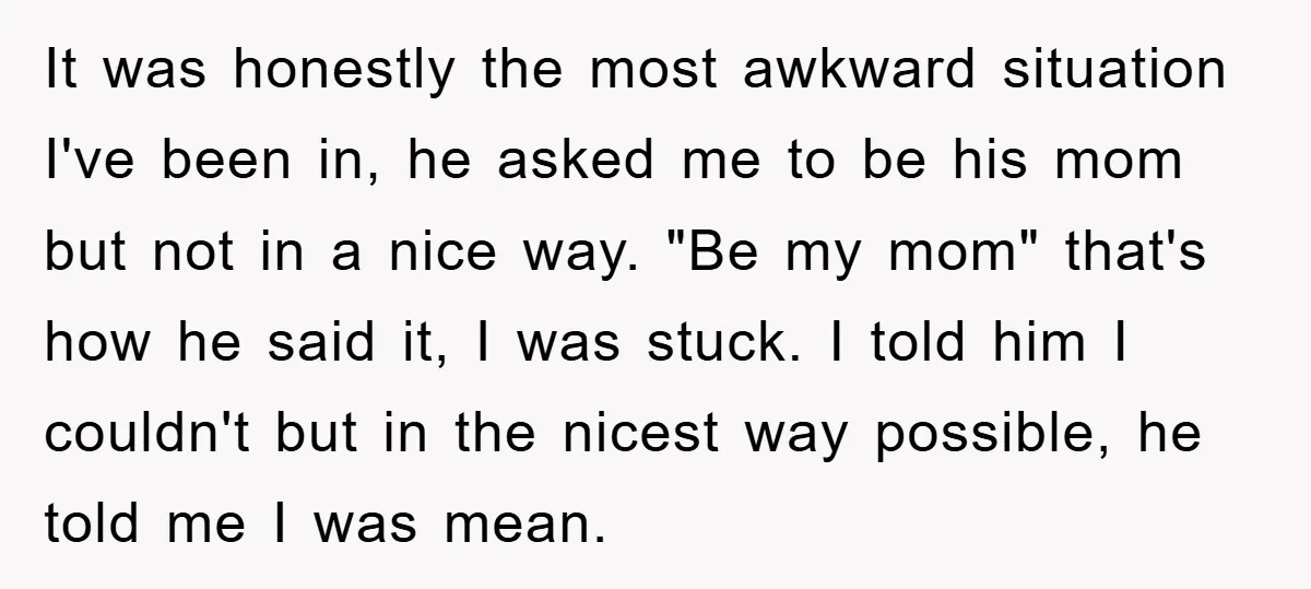 It was honestly the most awkward situation I've been in, he asked me to be his mom but not in a nice way. "Be my mom" that's how he said...