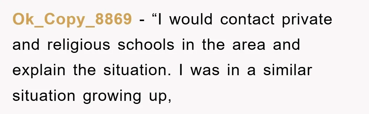 Ok_Copy_8869 - “I would contact private and religious schools in the area and explain the situation. I was in a similar situation growing up,
