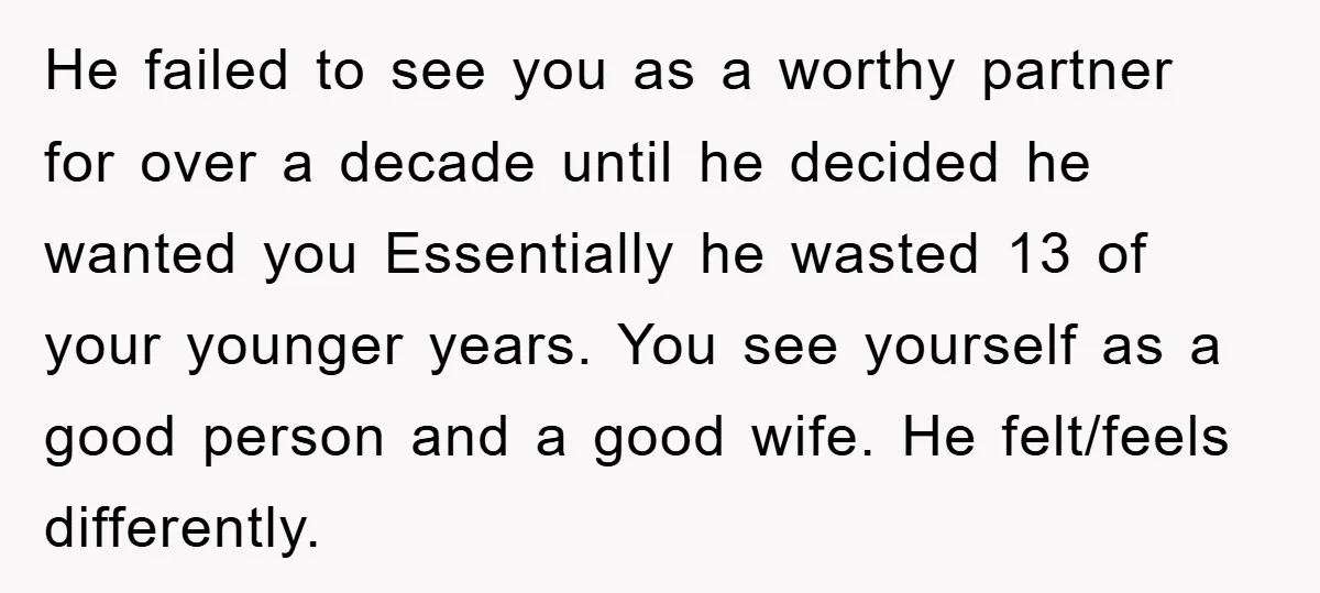 He failed to see you as a worthy partner for over a decade until he decided he wanted you Essentially he wasted 13 of your younger years. You see yourself...