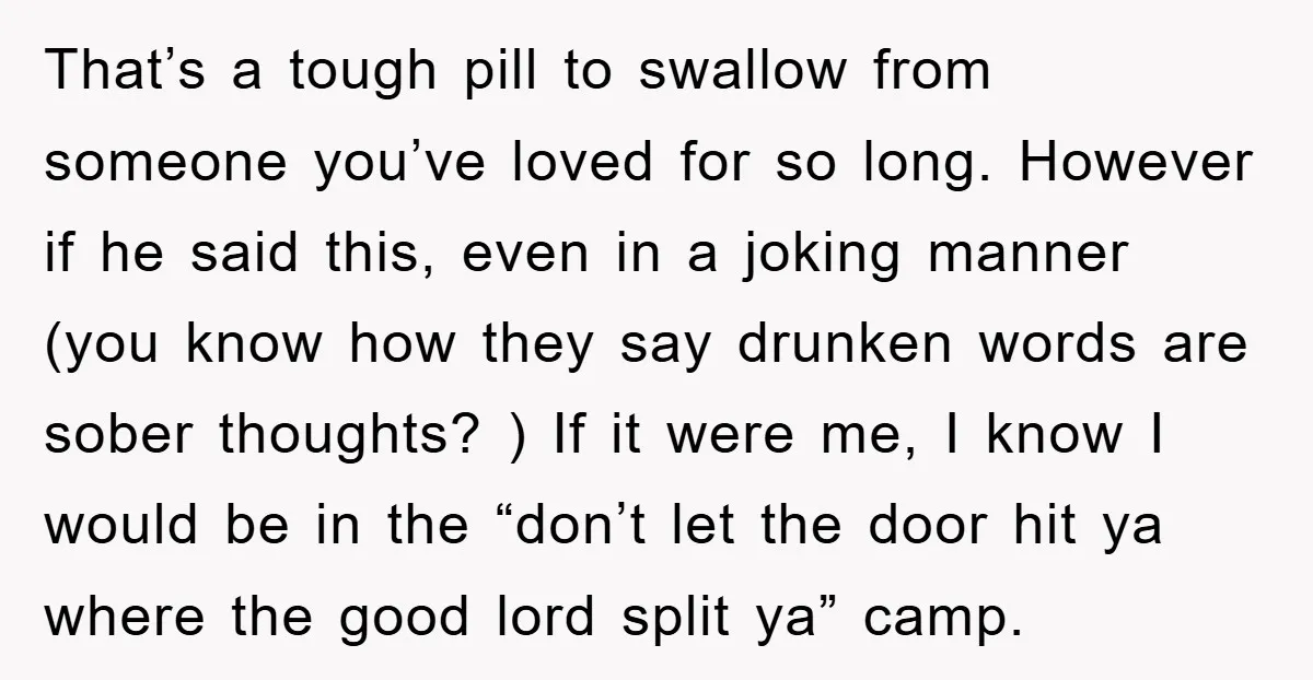 That’s a tough pill to swallow from someone you’ve loved for so long. However if he said this, even in a joking manner (you know how they say drunken words...