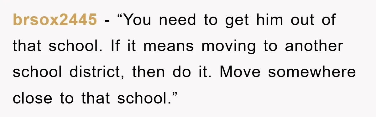 brsox2445 - “You need to get him out of that school. If it means moving to another school district, then do it. Move somewhere close to that school.”
