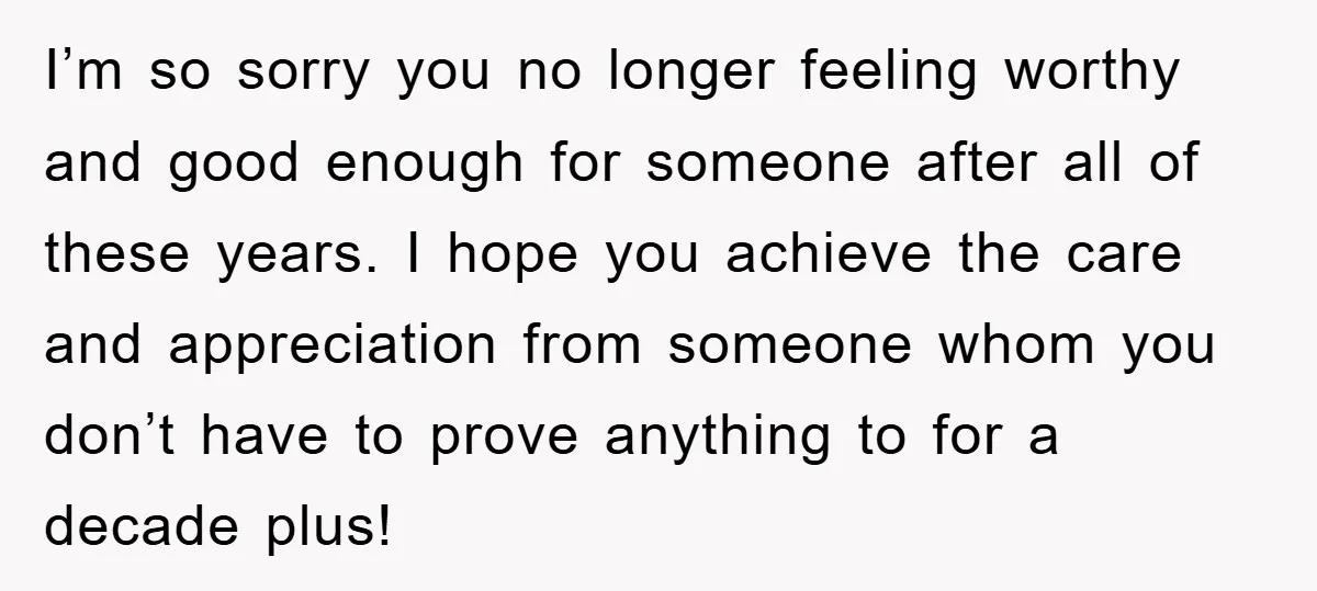 I’m so sorry you no longer feeling worthy and good enough for someone after all of these years. I hope you achieve the care and appreciation from someone whom you...