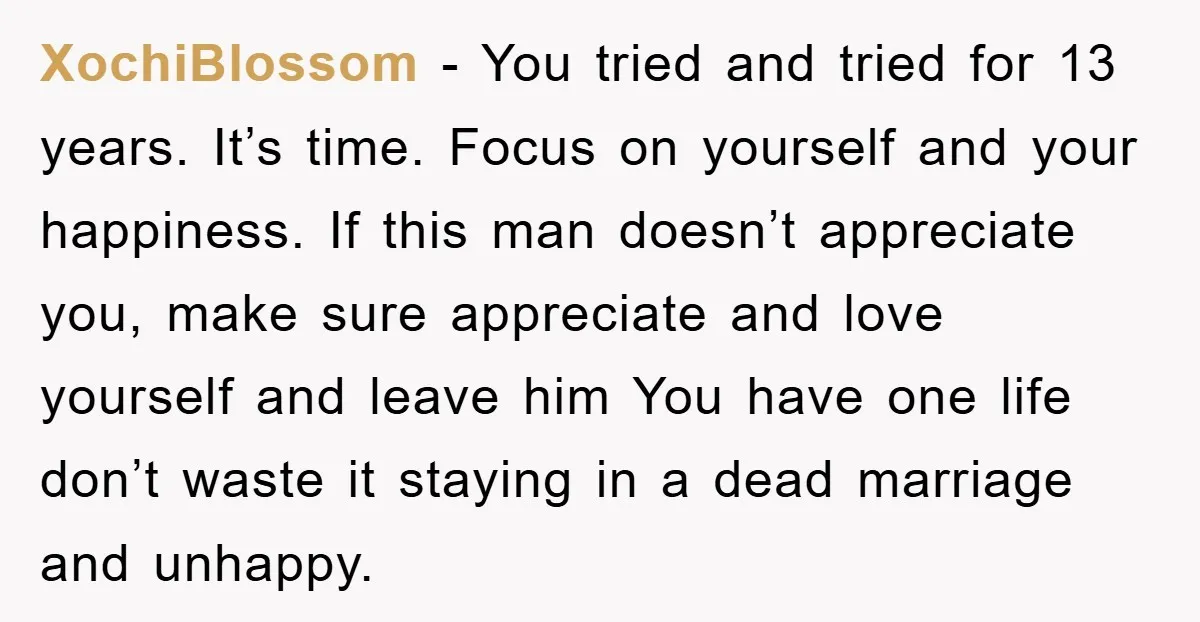 XochiBlossom − You tried and tried for 13 years. It’s time. Focus on yourself and your happiness. If this man doesn’t appreciate you, make sure appreciate and love yourself and...