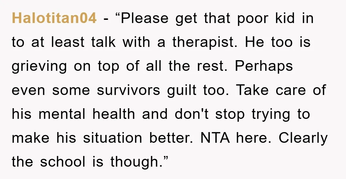 Halotitan04 - “Please get that poor kid in to at least talk with a therapist. He too is grieving on top of all the rest. Perhaps even some survivors guilt...